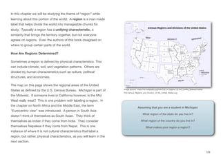 In this chapter we will be studying the theme of “region” while
learning about this portion of the world. A region is a man-made
label that helps divide the world into manageable chunks for
study. Typically a region has a unifying characteristic, a
similarity that brings the territory together, but not everyone
agrees on regions. Even the authors of this book disagreed on
where to group certain parts of the world.
How Are Regions Determined?
Sometimes a region is defined by physical characteristics. This
can include climate, soil, and vegetation patterns. Others are
divided by human characteristics such as culture, political
structures, and economies.
The map on this page shows the regional areas of the United
States as defined by the U.S. Census Bureau. Michigan is part of
the Midwest. If someone lives in California however, is the Mid
West really west? This is one problem with labeling a region. In
the chapter on North Africa and the Middle East, the term
“Eurocentric view” was introduced. A person in South Asia
doesn’t think of themselves as South Asian. They think of
themselves as Indian if they come from India. They consider
themselves Nepalese if they come from Nepal. This is one
instance of where it is not cultural characteristics that label a
region, but rather, physical characteristics, as you will learn in the
next section.
Assuming that you are a student in Michigan:
What region of the state do you live in?
What region of the country do you live in?
What makes your region a region?
128
Image source: https://en.wikipedia.org/wiki/List_of_regions_of_the_United_States#/media/
File:Census_Regions_and_Division_of_the_United_States.svg
 