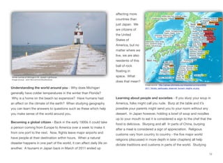 Understanding the world around you - Why does Michigan
generally have colder temperatures in the winter than Florida?
Why is a home on the beach so expensive? Have humans had
an eﬀect on the climate of the earth? When studying geography
you can learn the answers to questions such as these which help
you make sense of the world around you.
Becoming a global citizen - Back in the early 1900s it could take
a person coming from Europe to America over a week to make it
from one port to the next. Now, flights leave major airports and
have people at their destination within hours. When a natural
disaster happens in one part of the world, it can aﬀect daily life on
another. A tsunami in Japan back in March of 2011 ended up
aﬀecting more
countries than
just Japan. We
are citizens of
the United
States of
America, but no
matter where we
live, we are also
residents of this
ball of rock
floating in
space. What
does that mean?
Learning about people and societies - If you slurp your soup in
America, folks might call you rude. Burp at the table and it’s
possible your parents might send you to your room without any
dessert. In Japan however, holding a bowl of soup and noodles
up to your mouth to eat it is considered a sign to the chef that the
food is delicious. Slurping and all! In parts of China, burping
after a meal is considered a sign of appreciation. Religious
customs vary from country to country - the five major world
religions (discussed in more depth in later chapters) all help
dictate traditions and customs in parts of the world. Studying
12
Image source: http://upload.wikimedia.org/wikipedia/commons/8/8d/
2011_Tohoku_earthquake_observed_tsunami_heights_en.png
Winter sunrise at Michigan’s St. Joseph Lighthouse
Image source: John McCormick/Shutterstock
 
