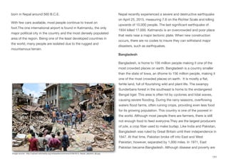born in Nepal around 560 B.C.E.
With few cars available, most people continue to travel on
foot.The one international airport is found in Katmandu, the only
major political city in the country and the most densely populated
area of the region. Being one of the least developed countries in
the world, many people are isolated due to the rugged and
mountainous terrain.
Nepal recently experienced a severe and destructive earthquake
on April 25, 2015, measuring 7.8 on the Richter Scale and killing
upwards of 10,000 people. The last significant earthquake of
1934 killed 17,000. Katmandu is an overcrowded and poor place
that rests near a major tectonic plate. When new construction
occurs, there are no codes to insure they can withstand major
disasters, such as earthquakes.
Bangladesh
Bangladesh, is home to 156 million people making it one of the
most crowded places on earth. Bangladesh is a country smaller
than the state of Iowa, an dhome to 156 million people, making it
one of the most crowded places on earth. It is mostly a flat,
fertile land, full of flourishing wild and plant life. The swampy
Sunderbans forest in the southeast is home to the endangered
Bengal tiger. This area is often hit by cyclones and tidal waves,
causing severe flooding. During the rainy seasons, overflowing
waters flood farms, often ruining crops, providing even less food
for its growing population. This country is one of the poorest in
the world. Although most people there are farmers, there is still
not enough food to feed everyone.They are the largest producers
of jute, a crop fiber used to make burlap. Like India and Pakistan,
Bangladesh was ruled by Great Britain until their independence in
1947. At that time, Pakistan broke oﬀ into East and West
Pakistan; however, separated by 1,000 miles. In 1971, East
Pakistan became Bangladesh. Although disease and poverty are
131
Image source: http://upload.wikimedia.org/wikipedia/commons/3/39/2015_Nepal_depremi_(6).jpg
 