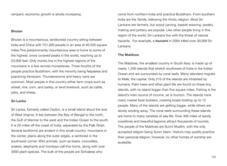 rampant, economic growth is slowly increasing.
Bhutan
Bhutan is a mountainous, landlocked country sitting between
India and China with 751,000 people in an area of 46,500 square
miles.This predominantly mountainous area is home to some of
the highest, snow covered peaks in the world, reaching up to
23,000 feet. Only monks live in the highest regions of the
mountains in a few remote monasteries. Three-fourths of the
people practice Buddhism, with the minority being Nepalese and
practicing Hinduism. Thunderstorms and heavy rains are
common. Most people in this country either farm crops such as
wheat, rice, corn, and barley, or tend livestock, such as cattle,
yaks, and sheep.
Sri Lanka
Sri Lanka, formerly called Ceylon, is a small island about the size
of West Virginia. It lies between the Bay of Bengal to the north,
the Gulf of Mannar to the west and the Indian Ocean to the south.
It is 20 miles oﬀ the coast of India, separated by the Palk Strait.
Several landforms are evident in this small country: mountains in
the center, plains along the outer edges, a rainforest in the
southwest corner. Wild animals, such as bears, crocodiles,
snakes, elephants and monkeys call this home, along with over
3000 plant species. The bulk of the people are Sinhalese who
come from northern India and practice Buddhism. From southern
India are the Tamils, following the Hindu religion. Most Sri
Lankans are farmers, but wood carving, basket weaving, jewelry
making and pottery are popular. Like other people living in this
region of the world, Sri Lankans live with the threat of natural
hazards. For example, a tsunami in 2004 killed over 30,000 Sri
Lankans.
The Maldives
The Maldives, the smallest country in South Asia, is made up of
nearly 1,200 islands that stretch southwest of India in the Indian
Ocean and are surrounded by coral reefs. Many islanders migrate
to Malé, the capital. Only 210 of the islands are inhabited by
humans. Palm trees and other plant life are found on these tiny
islands, with no island bigger than five square miles. Fishing is the
island’s main source of income, as is tourism. The islands have
many master boat builders, creating boats holding up to 12
people. Many of the islands are getting bigger, while others are
slowly eroding away. The coral reefs surrounding these islands
are home to many varieties of sea life. Over 400 miles of sandy
coastlines and beautiful lagoons attract thousands of tourists.
The people of the Maldives are Sunni Muslim, with the only
accepted religion being Sunni Islam. Visitors may quietly practice
their personal religion; however, no other homes of worship are
available.
132
 