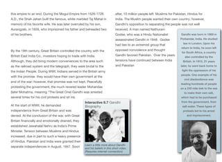 this empire to an end. During the Mogul Empire from 1526-1726
A.D., the Shah Jahan built the famous, white marbled Taj Mahal in
memory of his favorite wife. He was later overruled by his son,
Aurangzeb, in 1659, who imprisoned his father and beheaded two
of his brothers.
By the 19th century, Great Britain controlled the country with the
British East India Co., investors hoping to trade with India.
Although, they did bring modern conveniences to the area such
as the railroad system and the telegraph, they were brutal to the
the Indian People. During WWI, Indians served in the British army
with the promise they would have their own government at the
end of the war; however, that promise was not kept. Peacefully
protesting the government, the much revered leader Mohandas
(later Mohatma, meaning “The Great One) Gandhi was arrested
several times for his civil protests and sit ins.
At the start of WWII, he demanded
independence from Great Britain and was
denied. At the conclusion of the war, with Great
Britain financially and emotionally drained, they
established Jawahalal Nehru as India’s Prime
Minister. Tension between Muslims and Hindus
increased, due in part to such a heavy presence
of Hindus. Pakistan and India were granted their
separate independences in August, 1947. Soon
after, 10 million people left: Muslims for Pakistan, Hindus for
India. The Muslim people wanted their own country; however,
Gandhi’s opposition to separating the people was not well
received. A man named Nathuram
Godse, who was a Hindu Nationalist
assassinated Gandhi in 1948. Godse
had ties to an extremist group that
opposed nonviolence and thought
Gandhi favored Pakistan. Over the years
tensions have continued between India
and Pakistan
135
Interactive 6.7 Gandhi
Biography
Learn a little more about Gandhi
and his beliefs in this short video.
(Requires internet connection)
Gandhi was born in 1869 in
Porbandar, India. He studied
law in London. Upon his
return to India, he soon left
for South Africa, a country
also controlled by the
British. In 1915, 21 years
later, he went back home to
fight the oppression of his
people. One example of his
civil disobedience was
leading hundreds of people
on a 240 mile trek to the sea
to make their own salt,
which had to be purchased
from the government, from
salt water. These types of
protests led to his arrest
and imprisonment.
 