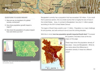 Bangladesh currently has a population that has exceeded 150 million. If you recall
from a previous section, this is a small country that is roughly the size of Iowa in
the United States. Iowa, in contrast to Bangladesh, has only 3.1 million people
according to the 2014 United States Census.
The region of South Asia overall is over 1.7 billion. Population is a major challenge
for all countries, and will continue to be so over the coming decades.
With this in mind, how has population growth impacted South Asia? To answer
this question, first take a look at the two
maps on this page.
These maps show the population density of
two areas - Iowa and Bangladesh. What do
you notice about the diﬀerences in
population density in these two diﬀerent
areas?
Section 4
QUESTIONS TO GUIDE INQUIRY
1. How are we, as members of a global
society, connected?
2. How does population growth impact a
region?
3. How does the population of a place impact
how and where you live?
Population
136
Image source: https://upload.wikimedia.org/wikipedia/commons/9/93/
Iowa_population_map.png
 