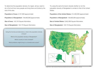 To determine the population density of a region, all you need to
do is find out how many people are living there and divide by the
size of the area.
Population of Iowa: 3,107,000 (approximate)
Population of Bangladesh: 156,600,000 (approximate)
Size of Iowa: 145,743 Square Kilometers
Size of Bangladesh: 130,170 Square Kilometers
Try using the same formula to decide whether or not the
population density of Bangladesh is similar to that of the United
States:
Population of the United States: 314,000,000 (approximate)
Population of Bangladesh: 156,600,000 (approximate)
Size of United States: 9,842,000 Square Kilometers
Size of Bangladesh: 130,170 Square Kilometers
137
Using the formula provided above, what is the population density
of Iowa?
What is the population density of Bangladesh?
Which country is more crowded?
What problems might living in a crowded area cause?
Image source: https://upload.wikimedia.org/wikipedia/commons/2/21/US_population_map.png
 