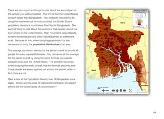 There are two important things to note about the second part of
the activity you just completed. The first is that the United States
is much larger than Bangladesh. You probably noticed that by
using the mathematical formula provided, the United State’s
population density is much lower than that of Bangladesh. The
second thing to note about this activity is that people cannot live
everywhere in the United States. High mountains, large deserts,
extreme temperatures and other natural barriers to settlement
exist. Because of this, when studying population it is also
necessary to study the population distribution of an area.
The average population density for the planet overall is around 48
people for every squared kilometer. You can arrive at this average
for the planet overall by using the same formula you used to
calculate Iowa and the United States. The problem becomes,
when studying the world overall, that the formula assumes that
those people are evenly spaced out around the planet, when in
fact, they are not.
Take a look at the Population Density map of Bangladesh once
again. Where are the areas of highest concentration of people?
Where are the lowest areas of concentration?
138
 