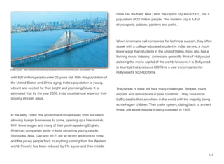 with 600 million people under 25 years old. With the population of
the United States and China aging, India’s population is young,
vibrant and excited for their bright and promising future. It is
estimated that by the year 2030, India could almost wipe out their
poverty stricken areas.
In the early 1990s, the government moved away from socialism,
allowing foreign businesses to come, opening up a free market.
With lower wages and many of their youth speaking English,
American companies settle in India attracting young people.
Starbucks, Nike, Gap and Wi-Fi are all recent additions to India
and the young people flock to anything coming from the Western
world. Poverty has been reduced by 9% a year and their middle
class has doubled. New Delhi, the capital city since 1931, has a
population of 22 million people. This modern city is full of
skyscrapers, palaces, gardens and parks.
When Americans call companies for technical support, they often
speak with a college-educated student in India, earning a much
lower wage than students in the United States. India also has a
thriving movie industry. Americans generally think of Hollywood
as being the movie capital of the world; however, it is Bollywood
in Mumbai that produces 800 films a year in comparison to
Hollywood’s 500-600 films.
The people of India still face many challenges. Bridges, roads,
airports and railroads are in poor condition. They have more
traﬃc deaths than anywhere in the world with the majority being
school-aged children. Their caste system, dating back to ancient
times, still exists despite it being outlawed in 1950.
141
Image source: http://upload.wikimedia.org/wikipedia/commons/6/66/Mumbai_skyline88907.jpg
 