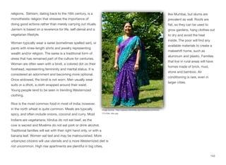 religions. Sikhism, dating back to the 16th century, is a
monotheistic religion that stresses the importance of
doing good actions rather than merely carrying out rituals.
Jainism is based on a reverence for life, self-denial and a
vegetarian lifestyle.
Women typically wear a saree (sometimes spelled sari), or
pants with knee-length shirts and jewelry representing
wealth and/or religion. The saree is a traditional form of
dress that has remained part of the culture for centuries.
Women are often seen with a bindi, a colored dot on their
forehead, representing femininity and marital status. It is
considered an adornment and becoming more optional.
Once widowed, the bindi is not worn. Men usually wear
suits or a dhoti, a cloth wrapped around their waist.
Young people tend to be seen in trending Westernized
clothing.
Rice is the most common food in most of India; however,
in the north wheat is quite common. Meals are typically
spicy, and often include onions, coconut and curry. Most
Indians are vegetarians; Hindus do not eat beef, as the
cow is sacred and Muslims do not eat pork or drink alcohol.
Traditional families will eat with their right hand only, or with a
banana leaf. Women eat last and may be malnourished. More
urbanized citizens will use utensils and a more Westernized diet is
not uncommon. High rise apartments are plentiful in big cities,
like Mumbai, but slums are
prevalent as well. Roofs are
flat, so they can be used to
grow gardens, hang clothes out
to dry and avoid the heat
inside. The poor will find any
available materials to create a
makeshift home, such as
aluminum and plastic. Families
that live in rural areas will have
homes made of brick, mud,
stone and bamboo. Air
conditioning is rare, even in
larger cities.
143
Image source: http://upload.wikimedia.org/wikipedia/commons/
7/7c/Sari_bleu.jpg
 