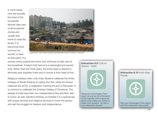 In most cases,
men are typically
the head of the
household.
Women take care
of all household
chores and
usually stay
home to raise the
family. It is
becoming more
common for
women to seek
an education. If a
woman works outside the home, she continues to take care of
the household. A baby’s first haircut is a meaningful and sacred
time. Within their first three years, the entire head is shaved to
eliminate past imperfect traits and to ensure a thick head of hair.
Religious holidays often unify India: Muslims celebrate the Hindu
holidays of Diwali (Festival of Lights) and Holi, while the Hindus
celebrate Eid al-Fitr, a celebration marking the end of Ramadan. It
is common to celebrate the Christian holiday of Christmas. The
people of India have their own Independence Day and New Year
to honor, as well. Gandhi’s birthday on October 2 is a special day
with prayer services and religious services to honor the person
who led the struggle for freedom and independence.
144
Image source: http://upload.wikimedia.org/wikipedia/commons/7/73/Slum_in_India.JPG
Interactive 6.10 India Map
Puzzle
Test your knowledge of this region
with this interactive map puzzle.
Interactive 6.9 Culture
Grams - India
Using your knowledge of the
region as well as the information
at this website write a response
about what makes you similar to
Indian sixth graders. Do this in
your Interactive Journal.
 