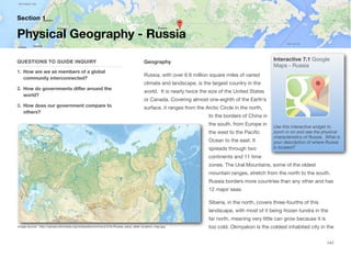 Geography
Russia, with over 6.6 million square miles of varied
climate and landscape, is the largest country in the
world. It is nearly twice the size of the United States
or Canada. Covering almost one-eighth of the Earth’s
surface, it ranges from the Arctic Circle in the north,
to the borders of China in
the south, from Europe in
the west to the Pacific
Ocean to the east. It
spreads through two
continents and 11 time
zones. The Ural Mountains, some of the oldest
mountain ranges, stretch from the north to the south.
Russia borders more countries than any other and has
12 major seas.
Siberia, in the north, covers three-fourths of this
landscape, with most of it being frozen tundra in the
far north, meaning very little can grow because it is
too cold. Okmyakon is the coldest inhabited city in the
Section 1
QUESTIONS TO GUIDE INQUIRY
1. How are we as members of a global
community interconnected?
2. How do governments diﬀer around the
world?
3. How does our government compare to
others?
Physical Geography - Russia
147
Image source: http://upload.wikimedia.org/wikipedia/commons/3/3c/Russia_edcp_relief_location_map.jpg
Interactive 7.1 Google
Maps - Russia
Use this interactive widget to
zoom in on and see the physical
characteristics of Russia. What is
your description of where Russia
is located?
 