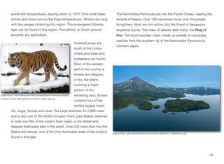 world with temperatures dipping down to -70°F. Only small trees,
shrubs and moss survive the frigid temperatures. Winters are long
with few people inhabiting this region. The endangered Siberian
tiger can be found in this region. Permafrost, or frozen ground,
prevents any agriculture.
Forested areas are
south of the tundra
where pine trees and
evergreens are found.
Most of the western
part of the country is
forests and steppes,
or dry, flat plains,
covering a major
portion of the
remaining land. Russia
contains four of the
world’s largest rivers:
Ob, Volga, Yenisei and Lena. The Lena stretches for 2,800 miles
and is also one of the world’s longest rivers. Lake Baikal, believed
to hold one-fifth of the world’s fresh water, is the oldest and
deepest freshwater lake in the world. Over 330 rivers flow into the
Baikal and nerpas, one of the only freshwater seals in the world is
found in this lake.
The Kamchatka Peninsula juts into the Pacific Ocean, nearing the
tendrils of Alaska. Over 150 volcanoes hover over the people
living there. Most are non-active, but the threat of dangerous
eruptions looms. The chain of islands rests within the Ring of
Fire. The Kuril mountain chain, made up entirely of volcanoes,
reaches from the southern tip of the Kamchatka Peninsula to
northern Japan.
148
Image source: http://upload.wikimedia.org/wikipedia/commons/thumb/b/b9/
P.t.altaica_Tomak_Male.jpg/640px-P.t.altaica_Tomak_Male.jpg
Image source: https://farm8.staticflickr.com/7404/12185220474_77940a013e_o.jpg
 