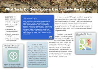 If you were to ask 100 people what tools geographers
use to study the earth, one of the first answers you will
undoubtedly hear will be “maps.” And it is true that maps
are one of the most common tools used to answer
geographic questions. A map is a visual representation of
the earth, or parts of the Earth and can showcase a variety
of spatial scales.
What are those spatial
scales? You can represent a
very small portion of the map
with great details. Below is an
embedded map from Google. It is
set to a city in Northern Michigan
zoomed in as far as that particular
map can go to. Take a moment to
explore that map at diﬀerent scales
and then complete the Google Drive
journal activity located here.
Section 3
QUESTIONS TO
GUIDE INQUIRY
1. What is geography?
2. Why do we study
geography?
3. What tools do
geographers use?
4. What is geographic
inquiry?
5. Why do we need to
think globally?
What Tools Do Geographers Use to Study the Earth?
14
Interactive 1.5 Google
Maps
Interactive 1.4 Google
Drive Journal Activity
Refer to this handout together
with the Google Maps widget.
A Note On Scale:
The map activity on this page is
set to focus on a city in Northern
Michigan at the most zoomed-in
scale. This is the smallest scale
for a map because objects like
buildings and roads are shown
at their largest size. At a more
zoomed-out scale, objects like
buildings and roads may be so
small that we cannot see them.
 