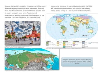 Moscow, the capital, is located in the western part of the country
where the largest population live along the Moskva (Moscow)
River. The Moscow Kremlin, an ancient fortress, rebuilt to retain
its ancient heritage is home to the Russian central
government. In addition to being the oﬃcial residence for the
President, it includes five palaces, four cathedrals, and
various other structures. It was initially constructed in the 1500s
and has had many improvements and additions over it’s long
history, always serving as a seat of power for those who ruled.
Image source: https://en.wikipedia.org/wiki/Geography_of_the_Soviet_Union#/media/File:SovietUnionPhysical.jpg
149
Image source: http://upload.wikimedia.org/wikipedia/commons/1/13/
Red_square_Moscow_cityscape_(8309148721).jpg
Image source: http://upload.wikimedia.org/wikipedia/commons/c/c2/ClimateMapWorld.png
Using the climate and physical maps on this page,
answer the geographic question: “What is it like
there?”
 