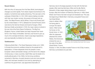 Recent History
With the influx of resources from the New World, technological
changes occurred rapidly. From steam engine locomotives to the
airplane, humankind was rapidly advancing. This was seen at the
outbreak of World War I in 1914. With nations feeling invincible
with their new modern armies, the powers of Europe took up
sides. The Allied Powers, led by Britain, France and Russia (and
by the United States in 1917), defeated the Central Powers which
were led by the German Empire and Austria-Hungary. When
Germany finally surrendered in 1918, the major nations involved in
the war met at the Paris Peace Conference. The Big Four
(England, France, United States and Italy) imposed their harsh
terms in the Treaty of Versailles. Germany was forced to give up
much of its overseas territories, made to pay large reparations,
and was basically humiliated by the victors.
Totalitarianism
Following World War I, The Great Depression broke out in 1929.
In Europe the economic problems faced by the people led to
desperation. In these desperate times the people in many
European nations demanded change, and this led to the collapse
of democracy in many countries. Adolf Hitler was the leader of a
small political party in the 1920s. As the living conditions
worsened in Germany, his party became more and more popular.
Hitler, who had been arrested at one time for attempting to
overthrow the government, was appointed Chancellor of
Germany due to the large popularity he had with the German
people. After rearming Germany, Hitler and his ally, Benito
Mussolini of Italy, began taking steps to gain full control of
Europe. After the invasion of Poland by Germany in 1939, Great
Britain and France had seen enough and declared war. This was
the beginning of World War II. Germany conquered France and
had Great Britain
close to defeat. After
not being able to
conquer the island
nation, Hitler turned
his forces on the
Soviet Union. In 1941,
after the Japanese
attacked the United
States, the Americans
entered the war on
the side of the Allies
(Great Britain, France,
Russia). In 1944, the Allies invaded France in the D Day invasion.
Germany surrendered one year later.
155
Image source: http://upload.wikimedia.org/wikipedia/commons/thumb/4/41/
Map_Europe_1923-en.svg/2000px-Map_Europe_1923-en.svg.png
 