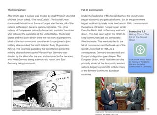 The Iron Curtain
After World War II, Europe was divided by what Winston Churchill
of Great Britain called, “The Iron Curtain.” The Soviet Union
dominated the nations of Eastern Europe after the war. All of the
nations in the region became communist states. The other
nations of Europe were primarily democratic, capitalist countries
who followed the leadership of the United States. The United
States and the Soviet Union were the two world superpowers.
Most of the non-communist countries in Europe joined a joint
military alliance called the North Atlantic Treaty Organization
(NATO). The countries guided by the Soviet Union joined the
military alliance known as the Warsaw Pact. Germany was
divided by the allies after the war, and remained so for decades,
with West Germany being a democratic nation, and East
Germany being communist.
Fall of Communism
Under the leadership of Mikhail Gorbachev, the Soviet Union
began economic and political reforms. But as the government
began to allow its people more freedoms in 1989, communism in
the nations of Eastern Europe began to fall.
Even the Berlin Wall in Germany was torn
down. This had been built in the 1950’s to
keep communist East and democratic
West separate. This eventually led to the
fall of communism and the break-up of the
Soviet Union itself in 1991. As a
consequence, Germany was reunited and
Europe's integration grew deeper. The
European Union, which had been an idea
primarily aimed at the democratic western
nations, began to expand to include many
of the formerly communist European
countries.
156
Image source: https://c1.staticflickr.com/5/4069/4642033407_f52f99d459_z.jpg
Interactive 7.6
History.Com - The
Fall of the Soviet
Union
Click on the link to watch
the history of the Berlin
Wall and the fall of
Communism in Germany:
Image source: http://upload.wikimedia.org/wikipedia/commons/2/25/
Gorbachev_and_Reagan_1987-9.jpg
 