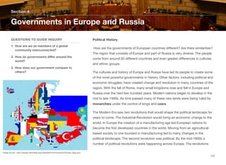 Political History
How are the governments of European countries diﬀerent? Are there similarities?
The region that consists of Europe and part of Russia is very diverse. The people
come from around 50 diﬀerent countries and even greater diﬀerences in cultures
and ethnic groups.
The cultures and history of Europe and Russia have led its people to create some
of the most powerful governments in history. Other factors, including political and
economic struggles, have created change and revolution in many countries of the
region. With the fall of Rome, many small kingdoms rose and fell in Europe and
Russia over the next few hundred years. Modern nations began to develop in the
mid to late 1400s. As time passed many of these new lands were being ruled by
monarchies under the control of kings and czars.
The Modern Era saw two revolutions that would shape the political landscape for
years to come. The Industrial Revolution would bring an economic change to the
world. In Europe the creation of a manufacturing age led European nations to
become the first developed countries in the world. Moving from an agricultural-
based society to one founded in manufacturing led to many changes in the
political landscape. The second revolution was political. By the mid-1600s a
number of political revolutions were happening across Europe. The revolutions
Section 4
QUESTIONS TO GUIDE INQUIRY
1. How are we as members of a global
community interconnected?
2. How do governments diﬀer around the
world?
3. How does our government compare to
others?
Governments in Europe and Russia
157
Image source: http://upload.wikimedia.org/wikipedia/commons/b/bc/Europe_flags.png
 