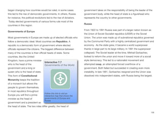 began changing how countries would be ruled, in some cases
this led to the rise of democratic governments. In others, Russia
for instance, the political revolutions led to the rise of dictators.
Today elected governments of various forms rule most of the
countries in this region.
Governments of Europe
Most governments in Europe are made up of elected oﬃcials who
follow a democratic ideal. Most countries are Republics. A
republic is a democratic form of government where elected
oﬃcials represent the citizens. The biggest diﬀerence between
many of the countries is their oﬃcial heads of state. Some
countries, like the United
Kingdom, have a prime minister
who is the head of the
government and a king or
queen who is the head of state.
This form of Constitutional
Monarchy keeps the tradition
of a monarch but allows the
people to govern themselves.
In most republics throughout
Europe you will find a prime
minister as the head of
government and a president as
the head of state. The two roles diﬀer greatly; the head of
government takes on the responsibility of being the leader of the
government body, while the head of state is a figurehead who
represents the country to other governments.
Russia
From 1922 to 1991 Russia was part of a larger nation known as
the Union of Soviet Socialist republics (USSR) or the Soviet
Union. The union was made up of subnational republics governed
by the Communist Party with a highly centralized government and
economy. As the state grew, it became a world superpower
thanks in large part to its large military. In 1991 the superpower
collapsed. The Soviet leader at the time, Mikhail Gorbachev,
looked to reform the union and move it toward more of a social
style democracy. This led to a nationalist movement and
attempted coup, an attempted forced overthrow of a
government. Both failed but succeeded in creating even more
instability. In late 1991, Gorbachev resigned and the Union was
dissolved into independent states, with Russia being the largest.
158
Interactive 7.7
Governments of the World
Follow this link to visit an
interactive map that shows the
governments of Europe and
Russia
 