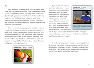 Maps
Maps are able to show information about geographic areas.
Every map has at least one purpose. They can represent a place
such as a neighborhood, a town, a country, or the world overall.
Sometimes they can show human features. In the very first map
you looked at in the Google Maps link above, what human
characteristics such as roads, buildings, etc. were you able to
see? When you zoomed all the way out, were you still able to see
any human characteristics?
When your parents were younger, they probably went on a
trip with their families which involved using a map of a state or
region to get to their final destination. Modern technology such
as smart phones have GPS built in which has made these two
dimensional maps obsolete for that purpose. A road trip is not
the only use for a map of a city or a state, however. Maps can
represent a variety of diﬀerent features about a place. There is a
small problem with maps however…
If you were to take a balloon
and inflate it, then draw a map of
the world on it, you could, if you
were careful, get a very close
approximation of what the world
overall looks like. If you were
extremely careful you could
represent the continents of the
earth drawn to a precise scaled
size. This is because a balloon is a
round, three-dimensional object. A
map, however, is a two-dimensional
object. If you were to pop that balloon (much like peeling the
orange in the video above) what you are left with is a much less
useful representation of the earth.
In an attempt to represent a three dimensional object in two
dimensions, mapmakers, known as cartographers, have created
diﬀerent ways to represent the earth. These are known as map
projections. There are hundreds of diﬀerent types of projections
and each has plusses and minuses in its usage.
15
Interactive 1.7 Map
Projections Video
Learn more about map projections
with this video. (Requires internet
connection)
Interactive 1.6 The Orange
 