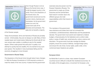 Even though Russia is not as
big as the Soviet Union was, it
is still the largest country in the
world. Prior to the dissolution of
the Soviet Union, the
government owned and ran the
country's farms, factories and
businesses. As the government
came to an end, the
government sold oﬀ its
factories and businesses. The
sales did not benefit a majority
of the Russian people.
Today the businesses, farms and factories of Russia are privately
owned. Unfortunately, they are not always run well. Many of them
needed repair and modernization following the Soviet sell oﬀ, but
new owners were unable or unwilling to pay for the needed
repairs. Others made goods that were poor in quality in an
attempt to quickly become wealthy. No one wanted to buy such
poor goods. This resulted in many businesses failing and the
economy struggling to move forward.
Government in Russia Today
The dissolution of the Soviet Union brought about many changes.
In 1993 the Russian Constitution of 1978 received a revision to
meet the needs of the new country. It states that the government
exercises executive power over the
Russian Federation (Russia). The
government is made up of three
branches and the Central Bank.
Each branch is broken down into
diﬀerent groups who hold
responsibilities within their branch of
government.
The members of the government
issue decisions and orders that must not contradict the
constitution, constitutional laws, federal laws and the presidential
decrees. The government must submit and implement a federal
budget, a financial policy for the federation and a uniform state
policy in areas of health care, social security, culture, science and
education. The government must also manage the federal
property, ensure the country’s defense, manage foreign policy
and ensure the rule of law, human rights, public order, crime
control and basic freedoms are upheld.
European Union
As World War II came to a close, many western European
countries found it diﬃcult to rebuild their shattered economies. As
the reality of this struggle arose, a movement for European unity
159
Interactive 7.8 More About
Gorbachev
Click on the widget to watch a
short biography of Mikhail
Gorbachev
Interactive 7.9 More About
Russia Today
Click on this widget to learn more
about Russia today.
 