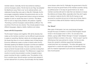 member nations. Culturally, the EU has worked at creating a
common European culture. The EU has its own Flag, has adopted
the Beethoven song “Ode to Joy” as its national anthem, and
celebrates Europe Day every year on May 9th. Politically, the EU
encourages cooperation between the governments who run the
member nations. The EU government works to bring its members
together to work on issues they have in common. This allows
them to work on large scale problems, like pollution, together.
Promoting a common European cultural identity is diﬃcult. The
countries of the EU are very diverse. They include people of many
diﬀerent languages, religions, beliefs, traditions and values.
Issues with EU Cooperation
The EU doesn't always work together. With all the diversity that
makes up the member countries it can be diﬃcult to get everyone
to agree on everything. Member nations do not always agree on
the issues they face or on how to address many of these issues.
Economic diﬀerences create a number of strains within the EU.
Generally speaking the Western European countries are wealthier
than those in the rest of Europe. This can create a number of
issues as the EU focuses funds on poorer countries to bring them
up to the EU’s economic standard. The diﬀerences in wages from
country to country has prompted a number of people to leave
poorer countries for jobs in wealthier ones. The adoption of the
Euro is another issue. Not all member countries have adopted it
as their national form of currency. Economically, this has created
some division within the EU. Politically, the government of the EU
does not trump the governments of the member countries. Giving
up political power is not easy for governments to do. Some
member countries still want to make their own decision on issues
like defense and foreign aﬀairs, especially when they don't agree
on a decision made by the EU. With the EU having no real
recourse for countries who go out on their own at times, there is
no incentive to follow all the decision made by the European
Union.
The “Brexit”
After years of discussion, two very vocal groups of people
brought the issue of whether or not the United Kingdom should
remain in the European Union in 2016. On one side of the
debate, a group called “Britain Stronger in Europe” campaigned
heavily for Britain to remain in the union. “Vote to Leave” was the
oﬃcial group that was pushing for a break. On the one side,
those who wanted to withdraw argued that membership
undermined their own sovereignty. The other side agreed, but
argued that in a world with super powers, the beneﬁts of being
part of a massive organization such as the EU outweighed the
loss of some power.
162
 