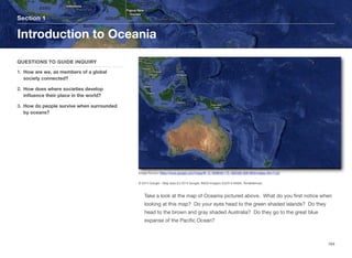 Take a look at the map of Oceania pictured above. What do you first notice when
looking at this map? Do your eyes head to the green shaded islands? Do they
head to the brown and gray shaded Australia? Do they go to the great blue
expanse of the Pacific Ocean?
Section 1
QUESTIONS TO GUIDE INQUIRY
1. How are we, as members of a global
society connected?
2. How does where societies develop
influence their place in the world?
3. How do people survive when surrounded
by oceans?
Introduction to Oceania
164
Image Source: https://www.google.com/maps/@-13.1858046,175.1825482,9581953m/data=!3m1!1e3
© 2014 Google - Map data (C) 2014 Google, INEGI Imagery (C)2014 NASA, TerraMatrices
 