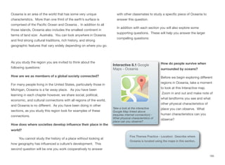 Oceania is an area of the world that has some very unique
characteristics. More than one third of the earth’s surface is
comprised of the Pacific Ocean and Oceania . In addition to all
those islands, Oceania also includes the smallest continent in
terms of land size: Australia. You can look anywhere in Oceania
and find strong cultural traditions, rich history, and strong
geographic features that vary widely depending on where you go.
As you study the region you are invited to think about the
following questions:
How are we as members of a global society connected?
For many people living in the United States, particularly those in
Michigan, Oceania is a far away place. As you have been
learning in each chapter however, we share social, political,
economic, and cultural connections with all regions of the world,
and Oceania is no diﬀerent. As you have been doing in other
sections, as you study this region look for examples of these
connections.
How does where societies develop influence their place in the
world?
You cannot study the history of a place without looking at
how geography has influenced a culture’s development. This
second question will be one you work cooperatively to answer
with other classmates to study a specific piece of Oceania to
answer this question.
In addition with each section you will also explore some
supporting questions. These will help you answer the larger
compelling questions:
How do people survive when
surrounded by oceans?
Before we begin exploring diﬀerent
regions in Oceania, take a moment
to look at this Interactive map.
Zoom in and out and make note of
what landforms you see and what
other physical characteristics of
place you can observe. What
human characteristics can you
observe?
165
Interactive 8.1 Google
Maps - Oceania
Take a look at the interactive
Google Map linked above
(requires internet connection) -
What physical characteristics of
place can you observe?
Five Themes Practice - Location: Describe where
Oceania is located using the maps in this section.
 