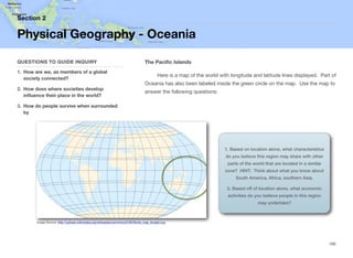 The Pacific Islands
Here is a map of the world with longitude and latitude lines displayed. Part of
Oceania has also been labeled inside the green circle on the map. Use the map to
answer the following questions:
Section 2
QUESTIONS TO GUIDE INQUIRY
1. How are we, as members of a global
society connected?
2. How does where societies develop
influence their place in the world?
3. How do people survive when surrounded
by
Physical Geography - Oceania
166
Image Source: http://upload.wikimedia.org/wikipedia/commons/5/56/World_map_longlat.svg
1. Based on location alone, what characteristics
do you believe this region may share with other
parts of the world that are located in a similar
zone? HINT: Think about what you know about
South America, Africa, southern Asia.
2. Based off of location alone, what economic
activities do you believe people in this region
may undertake?
 