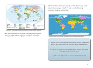Here is a climate map of the world. Review your predictions.
Were you right? Where might you have been incorrect?
When visualizing this region through another climate map, what
observations can you make? Try to answer the following
questions using the second Map:
167
Image source: https://upload.wikimedia.org/wikipedia/commons/d/df/ClimateMap_World.png
Image source: https://upload.wikimedia.org/wikipedia/commons/5/58/Klimagürtel-der-erde.png
1. What do central and northern Australia have in common with Northern
Africa? What other parts of the world have similar characteristics?
2. What do the islands north of Australia have in common with central
Africa and northern South America?
3. What parts of the world are similar to Southern Australia?
 