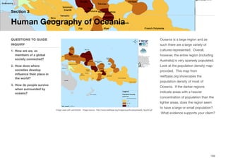 Oceania is a large region and as
such there are a large variety of
cultures represented. Overall,
however, the entire region (including
Australia) is very sparsely populated.
Look at the population density map
provided. This map from
reefbase.org showcases the
population density of most of
Oceania. If the darker regions
indicate areas with a heavier
concentration of population than the
lighter areas, does the region seem
to have a large or small population?
What evidence supports your claim?
Section 3
QUESTIONS TO GUIDE
INQUIRY
1. How are we, as
members of a global
society connected?
2. How does where
societies develop
influence their place in
the world?
3. How do people survive
when surrounded by
oceans?
Human Geography of Oceania
169
Image used with permission. Image source: http://www.reefbase.org/images/pacific/peoplereefs_figure3.gif
 
