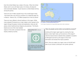 Even the United States has a stake in the area. When the United
States went to war with Spain early in its history, the Spanish
were eventually defeated. Guam became a United States territory
during this period.
There are over 9 million people living in the overall region today.
That seems like a lot until you compare it to a relatively large city
in Mexico - Mexico City. 8.5 Million people live in that city alone!
There are many diﬀerent cultural traditions in this region. While
many adopted Christianity as a major religion which spread to the
region through European contact and exploration, there are still
places where traditional local religions are practiced. The Pacific
Islands are one of the most isolated
regions in the world, yet places there are
heavily visited by tourists.
“How do people survive when surrounded by oceans?”
Looking at the region again again by viewing the map
above, what might make up the economy of the region?
Visit the Culture Grams website (Only available to students
in Michigan!) and look up the region to find more
information and answer this inquiry question:
(Hint! Once you select your region, look on the left hand
side of your screen to dial down into certain options)
171
Interactive 8.3 Culture
Grams
After heading to the main page,
select “Kids” and choose Oceania
to drill down deeper into the
region.
Image source: Image Source: https://www.google.com/maps/
@-13.1858046,175.1825482,9581953m/data=!3m1!1e3
© 2014 Google - Map data (C) 2014 Google, INEGI Imagery (C)2014 NASA, TerraMatrices
 