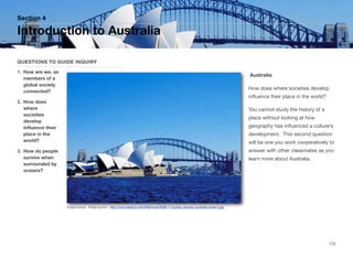 Australia
How does where societies develop
influence their place in the world?
You cannot study the history of a
place without looking at how
geography has influenced a culture’s
development. This second question
will be one you work cooperatively to
answer with other classmates as you
learn more about Australia.
Section 4
QUESTIONS TO GUIDE INQUIRY
1. How are we, as
members of a
global society
connected?
2. How does
where
societies
develop
influence their
place in the
world?
3. How do people
survive when
surrounded by
oceans?
Introduction to Australia
172
Image source: Image source - http://www.deshow.net/d/file/travel/2008-11/sydney-scenery-australia-travel-2.jpg
 