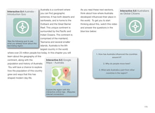 Australia is a continent where
you can find geographic
extremes. It has both deserts and
rainforests, and is home to the
Outback and the Great Barrier
Reef. This unique continent is
surrounded by the Pacific and
Indian Oceans. The continent is
comprised of the mainland,
Tasmania and several smaller
islands. Australia is the 6th
largest country in the world
where over 23 million people live today. In this chapter you will
learn about the geography of this
continent, along with the
population and history of Australia.
You will have a chance to explore
how the population of this country
grew and ways that this has
shaped modern day life.
As you read these next sections,
think about how where Australia
developed influenced their place in
the world. To get you to start
thinking about this, watch this video
and answer the questions in the
blue box below:
173
Interactive 8.4 Australia -
Introduction Quiz
Take the following quiz to see
what you already know about this
fascinating region.
Interactive 8.5 Google
Maps - Australia
Explore the region with this
interactive online map. (Requires
internet connection)
Interactive 8.6 Australians
as Global Citizens
1. How has Australia influenced the countries
around it?
2. Why do people move here?
3. What sets Australia a part from other
countries in the region?
 