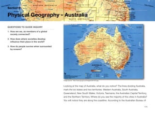 Looking at the map of Australia, what do you notice? The lines dividing Australia,
mark the six states and two territories: Western Australia, South Australia,
Queensland, New South Wales, Victoria, Tasmania, the Australian Capital Territory,
and the Northern Territory. Where do you see the majority of the cities in Australia?
You will notice they are along the coastline. According to the Australian Bureau of
Section 5
QUESTIONS TO GUIDE INQUIRY
1. How are we, as members of a global
society connected?
2. How does where societies develop
influence their place in the world?
3. How do people survive when surrounded
by oceans?
Physical Geography - Australia
174
Image source: http://www.ga.gov.au/images/GA1073.jpg
 