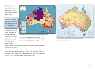 Statistics, more
than 85% of the
population in 2001
lived within 30 miles
of the coast.
The Outback, found
inland Australia, is
diﬃcult to inhabit
due to arid weather
and extreme heat.
This land is not
fertile, making
farming nearly impossible for people and thus you will see fewer
cities in the Outback.
Looking at Australia’s vegetation, notice that more than 70% of
Australia is arid or semi-arid. Arid means an area that has little or
no rain, where it is diﬃcult for vegetation to grow.
175
Image source: https://upload.wikimedia.org/wikipedia/commons/thumb/f/fa/
Australian_Census_2011_demographic_map_-_Australia_by_SLA_-
_BCP_field_0109_Median_age_of_persons.svg/2000px-
Australian_Census_2011_demographic_map_-_Australia_by_SLA_-
_BCP_field_0109_Median_age_of_persons.svg.png
Image source: https://upload.wikimedia.org/wikipedia/commons/c/c5/
Australia_Present_Vegetation_Map.png
Why do you think
that so many people
live near the coast in
Australia?
 