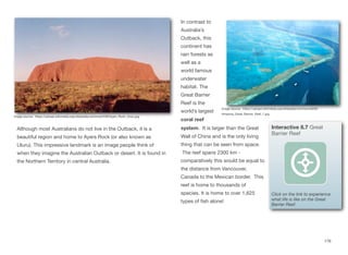 Although most Australians do not live in the Outback, it is a
beautiful region and home to Ayers Rock (or also known as
Uluru). This impressive landmark is an image people think of
when they imagine the Australian Outback or desert. It is found in
the Northern Territory in central Australia.
In contrast to
Australia’s
Outback, this
continent has
rain forests as
well as a
world famous
underwater
habitat. The
Great Barrier
Reef is the
world’s largest
coral reef
system. It is larger than the Great
Wall of China and is the only living
thing that can be seen from space.
The reef spans 2300 km -
comparatively this would be equal to
the distance from Vancouver,
Canada to the Mexican border. This
reef is home to thousands of
species. It is home to over 1,625
types of fish alone!
176
Image source: https://upload.wikimedia.org/wikipedia/commons/f/f9/Ayers_Rock_Uluru.jpg
Image source: https://upload.wikimedia.org/wikipedia/commons/6/62/
Amazing_Great_Barrier_Reef_1.jpg
Interactive 8.7 Great
Barrier Reef
Click on the link to experience
what life is like on the Great
Barrier Reef.
 