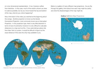 on a two dimensional representation. It too, however, suﬀers
from distortion. In this case, much of the world is shown as close
to scale as possible, but as you move toward the top and bottom
of the map, what do you notice happening?
Now, think back to the video you watched at the beginning about
the orange. Another projection is known as the Goode
Homolosine Projection, more commonly known as an Interrupted
Projection. In this projection type, there is very little distortion in
terms of size of continents, however it is very diﬃcult to calculate
distances on a map such as this. If you were taking a plane ride
from New York to London, it would be diﬃcult to figure out the
exact distance if this were the only map available to you.
Below is a gallery of many diﬀerent map projections. As you flip
through the gallery, think about how each map might be useful,
and what the disadvantages of the map might be.
17
Image source: http://upload.wikimedia.org/wikipedia/commons/f/f2/Goode_homolosine_projection_SW.jpg
Gallery 1.2 More Map Projections
 