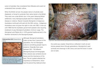 came to Australia, they considered them illiterate and could not
understand their nomadic culture.
When the British arrived, the people native to Australia were
displaced, or forced to surrender their native lands to the British.
They were now under British rule. In the years following British
settlement, many Aboriginal people died from displacement,
disease or violence. Racism towards Aboriginal or Indigenous
Australians continued until well into the 20th century. Indigenous
Australians were not given the right to vote until 1962. It was not
until 1968 that the Australian government passed a law requiring
employers to pay Aboriginal Australians minimum wage. The
Aboriginal Land Rights Act in 1976 granted traditional land in the
Northern territories to the Aboriginal people.
Although Aboriginal Australians
make up less than 3 percent of the
population, the rich Aboriginal
culture is something people hope to
preserve. Originally there were
between 350 - 750 diﬀerent
Aboriginal groups and languages.
Their cultures was centered around
nature and the importance of the
land. The art created reflected the
importance of Dreamtime, which
was the period they believed when
the world was created. Dreamtime is reflected in both art and
stories passed down through generations. Aboriginal art used
symbols and drawings to tell a story and was first done in caves
and on bark.
179
Image source: https://upload.wikimedia.org/wikipedia/commons/5/52/Aboriginal_Art_Australia(3).jpg
Interactive 8.8 Dreamtime
story
Click on the link to listen to a
traditional dreamtime story. Listen
for the sounds of the didgeridoo
at the beginning of the clip
 