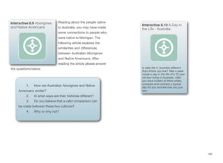 Reading about the people native
to Australia, you may have made
some connections to people who
were native to Michigan. The
following article explores the
similarities and diﬀerences
between Australian Aborigines
and Native Americans. After
reading the article please answer
the questions below.
180
Interactive 8.9 Aborigines
and Native Americans
1. How are Australian Aborigines and Native
Americans similar?
2. In what ways are their histories diﬀerent?
3. Do you believe that a valid comparison can
be made between these two cultures?
4. Why or why not?
Interactive 8.10 A Day in
the Life - Australia
Is daily life in Australia diﬀerent
than where you live? Take a peek
inside a day in the life of a 12 year
old boy living in Australia. After
you have looked at these slides,
compare and contrast a typical
day for you and the one you just
saw.
 