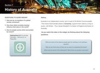 History
Australia is an independent country, yet it is part of the British Commonwealth.
This means that Australia shares a monarchy, a government ruled by a king or
queen, with Britain. Thus, Queen Elizabeth II is Queen of England and Queen of
Australia.
As you watch the video in the widget, be thinking about the following
questions:
Section 7
QUESTIONS TO GUIDE INQUIRY
1. How are we, as members of a global
society connected?
2. How does where societies develop
influence their place in the world?
3. How do people survive when surrounded
by oceans?
History of Australia
181
Interactive 8.11 Australia
Decides - Monarchy or
Republic
-What are some of the reasons people give for wanting or not wanting a
republic?
-Why do you think some of them do not seem to understand the issue?
-What was the result of the referendum? Were there any positive outcomes?
 