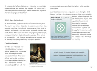 To understand why Australia became a monarchy, we need to go
back and look at how Australia was founded. This country has a
rich history and in this section you will see the role that migration
played in shaping Australia’s history.
British Claim the Continent:
By the mid 1700’s, England had an overcrowded prison system.
The country was in need of sending its prisoners somewhere else.
Near the end of the 1700’s, British explorer James Cook came to
Australia and claimed it for Great Britain. He named this land New
South Wales. A few years later ships carrying nearly 1400 people,
mostly convicts, from England landed in Australia. They arrived
on January 26th, 1788. This day is now known as Australia Day,
an oﬃcial public holiday celebrated throughout Australia.
Population Growth:
Over the next 100 years, over
150,000 additional men and
women were shipped to Australia.
Most of these people were
convicted criminals. They faced
diﬃcult and horrible conditions
throughout their long journey on a
ship. The removal of these
convicts helped Britain with their
overcrowding prisons as well as helping them settle Australia
much faster.
Australia also experienced a population boom during the Gold
Rush of the 1850’s. Immigrants from around the world moved to
Australia hoping to become rich
with the discovery of gold. The
population, however, was
dominated by convicted
criminals who recently had
been sent from England. On
January 1st the commonwealth
of Australia was created as a
dominion of the British Empire
and Australia was a oﬃcially a
new country.
182
Image source: https://
upload.wikimedia.org/wikipedia/commons/
7/76/Captainjamescookportrait.jpg
Interactive 8.12 A Land of
Milk and Honey
Learn more about how migrants
adjusted to life in Australia
1. What benefits for migrants did this video highlight?
2. Identify and list the problems for migrants shown in this
video clip.
 