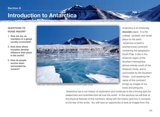 Antarctica is an extremely
desolate place. It is the
coldest, windiest, and driest
place on the earth.
Antarctica is Earth's
southernmost continent,
containing the geographic
South Pole. It sits in the
Antarctic region of the
Southern Hemisphere,
almost entirely south of the
Antarctic Circle, and is
surrounded by the Southern
Ocean. Just speaking the
name of this continent
brings up images of ice,
snow and penguins.
Antarctica has a rich history of exploration and continues to be a thriving spot for
researchers and scientists from all over the world. In this sections we will look at
the physical features of this continent, along with the history and how it connects
to the rest of the world. You will have an opportunity to look at images from this
Section 8
QUESTIONS TO
GUIDE INQUIRY
1. How are we, as
members of a global
society connected?
2. How does where
societies develop
influence their place
in the world?
3. How do people
survive when
surrounded by
oceans?
Introduction to Antarctica
185
Image source: https://upload.wikimedia.org/wikipedia/commons/8/8f/Fryxellsee_Opt.jpg
 