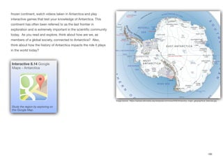 frozen continent, watch videos taken in Antarctica and play
interactive games that test your knowledge of Antarctica. This
continent has often been referred to as the last frontier in
exploration and is extremely important in the scientific community
today. As you read and explore, think about how are we, as
members of a global society, connected to Antarctica? Also,
think about how the history of Antarctica impacts the role it plays
in the world today?
186
Interactive 8.14 Google
Maps - Antarctica
Study the region by exploring on
this Google Map.
Image source: https://upload.wikimedia.org/wikipedia/commons/9/93/Antarctica_major_geographical_features.jpg
 