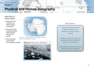 Video Questions:
Section 9
QUESTIONS TO
GUIDE INQUIRY
1. How are we, as
members of a
global society
connected?
2. How does where
societies develop
influence their
place in the
world?
3. How do people
survive when
surrounded by oceans?
Physical and Human Geography
187
Image source: https://upload.wikimedia.org/wikipedia/commons/9/93/
Antarctica_major_geographical_features.jpg
1. Describe what Antarctica is like
compared to where you live.
(weather, land, number of people,
activities)
2. Based on what you see, why do the
physical features make it difficult for
people to live in Antarctica?
3. Why might countries from around the
world be interested in Antarctica?
Movie 8.1 Visual Loop - Antarctica
 