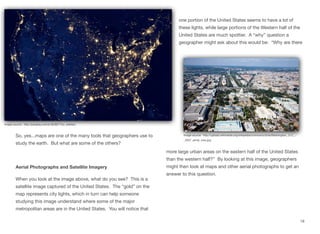 So, yes...maps are one of the many tools that geographers use to
study the earth. But what are some of the others?
Aerial Photographs and Satellite Imagery
When you look at the image above, what do you see? This is a
satellite image captured of the United States. The “gold” on the
map represents city lights, which in turn can help someone
studying this image understand where some of the major
metropolitan areas are in the United States. You will notice that
one portion of the United States seems to have a lot of
these lights, while large portions of the Western half of the
United States are much spottier. A “why” question a
geographer might ask about this would be: “Why are there
more large urban areas on the eastern half of the United States
than the western half?” By looking at this image, geographers
might then look at maps and other aerial photographs to get an
answer to this question.
18
Image source: http://pixabay.com/p-92367/?no_redirect
Image source: http://upload.wikimedia.org/wikipedia/commons/d/da/Washington,_D.C._-
_2007_aerial_view.jpg
 