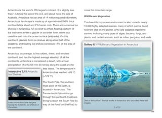 Antarctica is the world’s fifth largest continent. It is slightly less
than 1.5 times the size of the U.S. and about twice the size of
Australia. Antarctica has an area of 14 million squared kilometers.
Antarctica’s landscape is made up of approximately 98% thick
continental ice sheet and 2% barren rock. There are numerous ice
shelves in Antarctica. An ice shelf is a thick floating platform of
ice that forms where a glacier or ice sheet flows down to a
coastline and onto the ocean surface (wikipedia). On this
continent, glaciers form ice shelves along about half of the
coastline, and floating ice shelves constitute 11% of the area of
the continent.
Antarctica, on average, is the coldest, driest, and windiest
continent, and has the highest average elevation of all the
continents. Antarctica is considered a desert, with annual
precipitation of only 200 mm (8 inches) along the coast and far
less inland. The temperature in
Antarctica has reached −89 °C
(−129 °F).
The South Pole, the southern
most point of the Earth, is
located in Antarctica. The
Transantarctic Mountains go
through this continent. Explorers
trying to reach the South Pole by
way of the Ross Ice Shelf had to
cross this mountain range.
Wildlife and Vegetation
This beautiful, icy ocean environment is also home to nearly
10,000 highly adapted species, many of which can be found
nowhere else on the planet. Only cold-adapted organisms
survive, including many types of algae, bacteria, fungi, and
plants, and certain animals, such as mites, penguins, and seals.
188
Interactive 8.15 Antarctic
Ice Shelves
Learn more about the dangers
facing the Antarctic Ice shelves in
this video. 1 of 12
One of the author’s friends works in Antarctica and provided these still
images.
Gallery 8.1 Wildlife and Vegetation in Antarctica
 