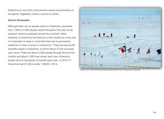 Antarctica is one of the most pristine marine environments on
the planet. Vegetation where it occurs is tundra.
Human Geography
Although there are no people native to Antarctica, anywhere
from 1,000 to 5,000 people reside throughout the year at the
research stations scattered across the continent. Most
residents of Antarctica live there for a few months at a time and
it is important to keep in mind that there are no permanent
residents or cities or towns in Antarctica. “There are around 66
scientific bases in Antarctica, of which about 37 are occupied
year round. There are about 4,000 people through the summer
months and about 1,000 over winter each year. Antarctica
boasts tens of thousands of tourists each year. In 2013-14
Antarctica had 37,405 tourists.” (IAATO, 2014).
189
Image source: https://upload.wikimedia.org/wikipedia/commons/7/79/South_pole_skiers.jpg
 