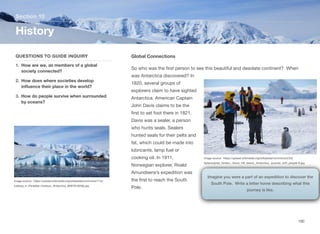 Global Connections
So who was the first person to see this beautiful and desolate continent? When
was Antarctica discovered? In
1820, several groups of
explorers claim to have sighted
Antarctica. American Captain
John Davis claims to be the
first to set foot there in 1821.
Davis was a sealer, a person
who hunts seals. Sealers
hunted seals for their pelts and
fat, which could be made into
lubricants, lamp fuel or
cooking oil. In 1911,
Norwegian explorer, Roald
Amundsens’s expedition was
the first to reach the South
Pole.
Section 10
QUESTIONS TO GUIDE INQUIRY
1. How are we, as members of a global
society connected?
2. How does where societies develop
influence their place in the world?
3. How do people survive when surrounded
by oceans?
History
190
Image source: https://upload.wikimedia.org/wikipedia/commons/1/1e/
Iceberg_in_Paradise_Harbour,_Antarctica_(6087919256).jpg
Imagine you were a part of an expedition to discover the
South Pole. Write a letter home describing what this
journey is like.
Image source: https://upload.wikimedia.org/wikipedia/commons/2/2d/
Aptenodytes_forsteri_-Snow_Hill_Island,_Antarctica_-juvenile_with_people-8.jpg
 