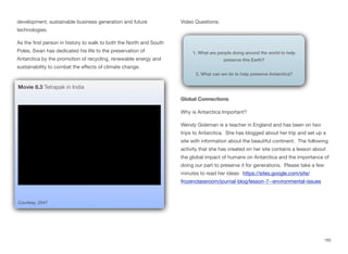 development, sustainable business generation and future
technologies.
As the first person in history to walk to both the North and South
Poles, Swan has dedicated his life to the preservation of
Antarctica by the promotion of recycling, renewable energy and
sustainability to combat the eﬀects of climate change.
Video Questions:
Global Connections
Why is Antarctica Important?
Wendy Gideman is a teacher in England and has been on two
trips to Antarctica. She has blogged about her trip and set up a
site with information about the beautiful continent. The following
activity that she has created on her site contains a lesson about
the global impact of humans on Antarctica and the importance of
doing our part to preserve it for generations. Please take a few
minutes to read her ideas: https://sites.google.com/site/
frozenclassroom/journal-blog/lesson-7--environmental-issues
193
Courtesy, 2041
Movie 8.3 Tetrapak in India
1. What are people doing around the world to help
preserve this Earth?
2. What can we do to help preserve Antarctica?
 