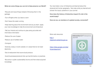 What are some things you can do to help preserve our World?
•Recycle and reuse things instead of throwing them in the
garbage
•Turn oﬀ lights when you leave a room
•Don’t leave the water running
•Keep learning about the environment and as you learn, apply
your new knowledge to help the environment and Antarctica!
•Tell your friends and continue to pass along accurate and
informative information
•Reduce the use of paper
•Reduce use of bottled water
•Compost
•Exercise, study, or work outside or in areas that do not need
electricity
•Eat at restaurants that source local produce
•Avoid businesses/products that use harmful tactics or practices
•Be active in public sustainability forums and then share acquired
knowledge
You have taken a tour of Antarctica and learned about the
physical and human geography. Now take what you learned and
answer the inquiry questions in your journal:
How does the history of Antarctica impact it’s role in the
world today?
How are we, as members of a global society, connected?
More web resources:
http://
classroom.antarctica.gov.au
https://sites.google.com/site/
frozenclassroom/
194
Interactive 8.17 Interactive
Journal
Please note: once you have
created your own copy of this
document, this widget will only
return you to the blank copy. You
will need to access yours by
opening from your own Google
Document.
 