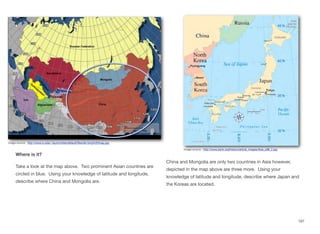Where is it?
Take a look at the map above. Two prominent Asian countries are
circled in blue. Using your knowledge of latitude and longitude,
describe where China and Mongolia are.
China and Mongolia are only two countries in Asia however,
depicted in the map above are three more. Using your
knowledge of latitude and longitude, describe where Japan and
the Koreas are located.
197
image source: http://www.iu.edu/~iaunrc/sites/default/files/lat-long%20map.jpg
Image source: http://www.jrank.org/history/article_images/Asia_p96_2.jpg
 