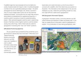 A satellite image has many purposes and can be helpful at a
variety of spatial scales from large to small. An aerial photograph
is similar to this, but is generally speaking at a larger. The aerial
photograph that shows Washington, DC, shows a zoomed-in
view of a city at a larger scale in which we can see individual
buildings and streets. A picture like this one might help someone
study patterns of development for neighborhood planning. It
could be useful in surveying an area for a potential building
project. Other aerial photographs could be useful in determining
location of farmland, where irrigation systems could be created,
among many other things. Both of these tools are useful for
geographers in answering their “why” and “where” questions.
GPS (Global Positioning Systems)
Do your parents have a smartphone they sometimes use to
get directions to places they have never been? What about you?
Global Positioning
Systems (commonly
referred to as GPS)
make use of satellites in
orbit to collect
information about where
the user is on the earth.
Your GPS device, be it
a phone or a
commercially available
stand-alone unit, sends information up into the sky where it
connects with a satellite, which then determines your position on
the planet. This information is then relayed back to the user and
displayed on a map. Aside from just locating yourself on a map,
how might GPS be a useful tool for geographers?
GIS (Geographic Information System)
A geographic information system, commonly referred to as GIS
utilizes software and hardware to collect and display data. It can
help you display forms of information useful for geographers to
explore. It is a combination of map making (cartography), data
19
Image source: http://upload.wikimedia.org/wikipedia/commons/5/59/
GPS_Receivers_2007.jpg
Image source: http://upload.wikimedia.org/wikipedia/commons/3/33/GvSIG_-_GIS.jpg
 