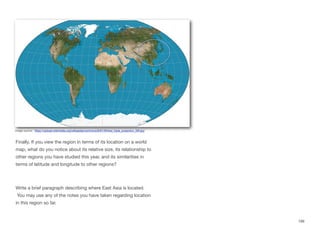 Finally, If you view the region in terms of its location on a world
map, what do you notice about its relative size, its relationship to
other regions you have studied this year, and its similarities in
terms of latitude and longitude to other regions?
Write a brief paragraph describing where East Asia is located.
You may use any of the notes you have taken regarding location
in this region so far.
199
Image source: https://upload.wikimedia.org/wikipedia/commons/9/91/Winkel_triple_projection_SW.jpg
 